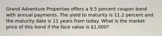 Grand Adventure Properties offers a 9.5 percent coupon bond with annual payments. The yield to maturity is 11.2 percent and the maturity date is 11 years from today. What is the market price of this bond if the face value is 1,000?