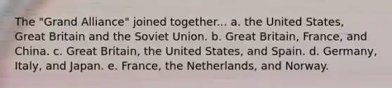 The "Grand Alliance" joined together... a. the United States, Great Britain and the Soviet Union. b. Great Britain, France, and China. c. Great Britain, the United States, and Spain. d. Germany, Italy, and Japan. e. France, the Netherlands, and Norway.