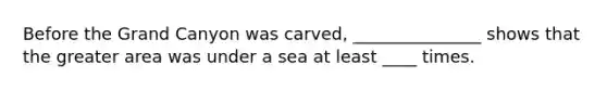 Before the Grand Canyon was carved, _______________ shows that the greater area was under a sea at least ____ times.