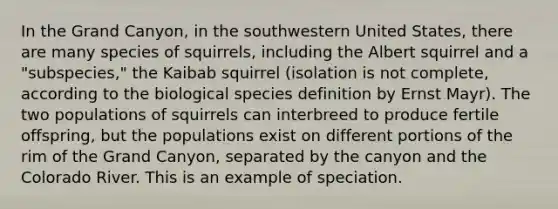 In the Grand Canyon, in the southwestern United States, there are many species of squirrels, including the Albert squirrel and a "subspecies," the Kaibab squirrel (isolation is not complete, according to the biological species definition by Ernst Mayr). The two populations of squirrels can interbreed to produce fertile offspring, but the populations exist on different portions of the rim of the Grand Canyon, separated by the canyon and the Colorado River. This is an example of speciation.