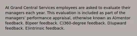 At Grand Central Services employees are asked to evaluate their managers each year. This evaluation is included as part of the managers' performance appraisal, otherwise known as A)mentor feedback. B)peer feedback. C)360-degree feedback. D)upward feedback. E)intrinsic feedback.