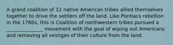 A grand coalition of 12 native American tribes allied themselves together to drive the settlers off the land. Like Pontiacs rebellion in the 1760s, this is Coalition of northwestern tribes pursued a _______________ movement with the goal of wiping out Americans and removing all vestiges of their culture from the land.