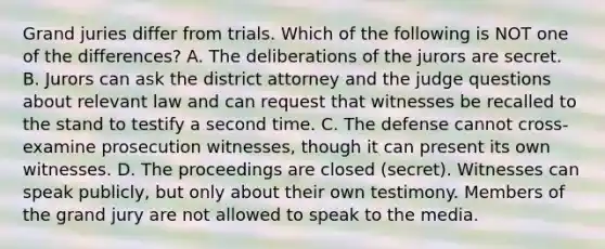 Grand juries differ from trials. Which of the following is NOT one of the differences?​ ​A. The deliberations of the jurors are secret. ​B. Jurors can ask the district attorney and the judge questions about relevant law and can request that witnesses be recalled to the stand to testify a second time. ​C. The defense cannot cross-examine prosecution witnesses, though it can present its own witnesses. ​D. The proceedings are closed (secret). Witnesses can speak publicly, but only about their own testimony. Members of the grand jury are not allowed to speak to the media.