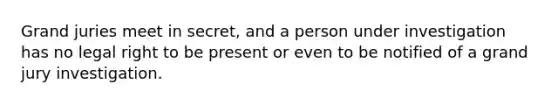 Grand juries meet in secret, and a person under investigation has no legal right to be present or even to be notified of a grand jury investigation.