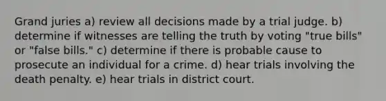 Grand juries a) review all decisions made by a trial judge. b) determine if witnesses are telling the truth by voting "true bills" or "false bills." c) determine if there is probable cause to prosecute an individual for a crime. d) hear trials involving the death penalty. e) hear trials in district court.