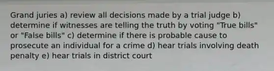 Grand juries a) review all decisions made by a trial judge b) determine if witnesses are telling the truth by voting "True bills" or "False bills" c) determine if there is probable cause to prosecute an individual for a crime d) hear trials involving death penalty e) hear trials in district court