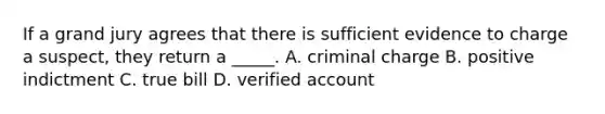 If a grand jury agrees that there is sufficient evidence to charge a suspect, they return a _____. A. criminal charge B. positive indictment C. true bill D. verified account