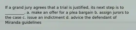 If a grand jury agrees that a trial is justified, its next step is to __________. a. make an offer for a plea bargain b. assign jurors to the case c. issue an indictment d. advice the defendant of Miranda guidelines