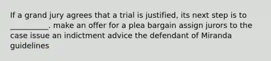 If a grand jury agrees that a trial is justified, its next step is to __________. make an offer for a plea bargain assign jurors to the case issue an indictment advice the defendant of Miranda guidelines