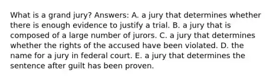 What is a grand jury? Answers: A. a jury that determines whether there is enough evidence to justify a trial. B. a jury that is composed of a large number of jurors. C. a jury that determines whether the rights of the accused have been violated. D. the name for a jury in federal court. E. a jury that determines the sentence after guilt has been proven.