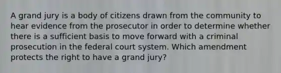 A grand jury is a body of citizens drawn from the community to hear evidence from the prosecutor in order to determine whether there is a sufficient basis to move forward with a criminal prosecution in the federal court system. Which amendment protects the right to have a grand jury?