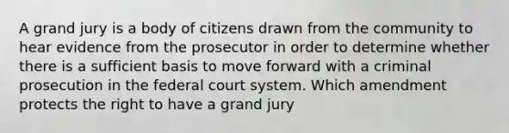 A grand jury is a body of citizens drawn from the community to hear evidence from the prosecutor in order to determine whether there is a sufficient basis to move forward with a criminal prosecution in the federal court system. Which amendment protects the right to have a grand jury