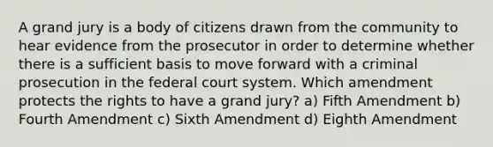 A grand jury is a body of citizens drawn from the community to hear evidence from the prosecutor in order to determine whether there is a sufficient basis to move forward with a criminal prosecution in <a href='https://www.questionai.com/knowledge/kpreRDKlD3-the-federal-court-system' class='anchor-knowledge'>the federal court system</a>. Which amendment protects the rights to have a grand jury? a) Fifth Amendment b) Fourth Amendment c) Sixth Amendment d) Eighth Amendment