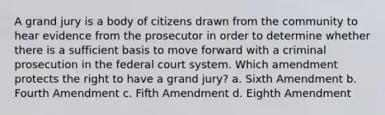 A grand jury is a body of citizens drawn from the community to hear evidence from the prosecutor in order to determine whether there is a sufficient basis to move forward with a criminal prosecution in the federal court system. Which amendment protects the right to have a grand jury? a. Sixth Amendment b. Fourth Amendment c. Fifth Amendment d. Eighth Amendment