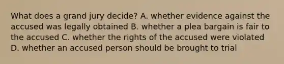 What does a grand jury decide? A. whether evidence against the accused was legally obtained B. whether a plea bargain is fair to the accused C. whether the rights of the accused were violated D. whether an accused person should be brought to trial