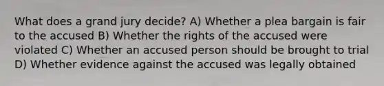 What does a grand jury decide? A) Whether a plea bargain is fair to the accused B) Whether the rights of the accused were violated C) Whether an accused person should be brought to trial D) Whether evidence against the accused was legally obtained