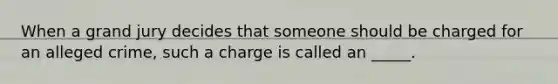 When a grand jury decides that someone should be charged for an alleged crime, such a charge is called an _____.