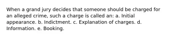 When a grand jury decides that someone should be charged for an alleged crime, such a charge is called an: a. Initial appearance. b. Indictment. c. Explanation of charges. d. Information. e. Booking.