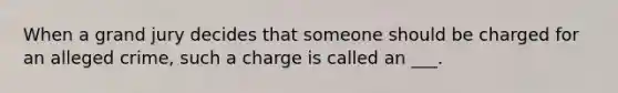 When a grand jury decides that someone should be charged for an alleged crime, such a charge is called an ___.