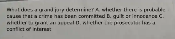 What does a grand jury determine? A. whether there is probable cause that a crime has been committed B. guilt or innocence C. whether to grant an appeal D. whether the prosecutor has a <a href='https://www.questionai.com/knowledge/k6xal9QHSV-conflict-of-interest' class='anchor-knowledge'>conflict of interest</a>