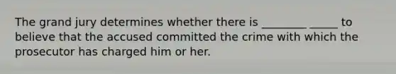 The grand jury determines whether there is ________ _____ to believe that the accused committed the crime with which the prosecutor has charged him or her.