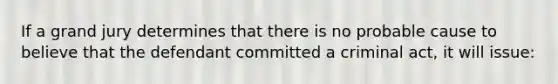 If a grand jury determines that there is no probable cause to believe that the defendant committed a criminal act, it will issue: