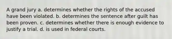 A grand jury a. determines whether the rights of the accused have been violated. b. determines the sentence after guilt has been proven. c. determines whether there is enough evidence to justify a trial. d. is used in federal courts.