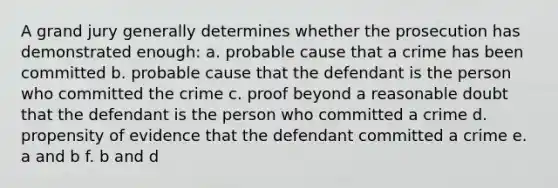 A grand jury generally determines whether the prosecution has demonstrated enough: a. probable cause that a crime has been committed b. probable cause that the defendant is the person who committed the crime c. proof beyond a reasonable doubt that the defendant is the person who committed a crime d. propensity of evidence that the defendant committed a crime e. a and b f. b and d