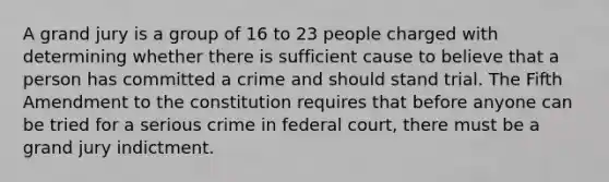 A grand jury is a group of 16 to 23 people charged with determining whether there is sufficient cause to believe that a person has committed a crime and should stand trial. The Fifth Amendment to the constitution requires that before anyone can be tried for a serious crime in federal court, there must be a grand jury indictment.