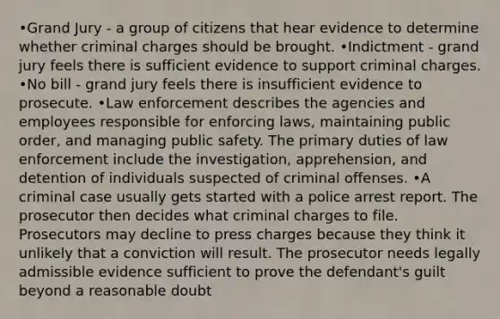 •Grand Jury - a group of citizens that hear evidence to determine whether criminal charges should be brought. •Indictment - grand jury feels there is sufficient evidence to support criminal charges. •No bill - grand jury feels there is insufficient evidence to prosecute. •Law enforcement describes the agencies and employees responsible for enforcing laws, maintaining public order, and managing public safety. The primary duties of law enforcement include the investigation, apprehension, and detention of individuals suspected of criminal offenses. •A criminal case usually gets started with a police arrest report. The prosecutor then decides what criminal charges to file. Prosecutors may decline to press charges because they think it unlikely that a conviction will result. The prosecutor needs legally admissible evidence sufficient to prove the defendant's guilt beyond a reasonable doubt