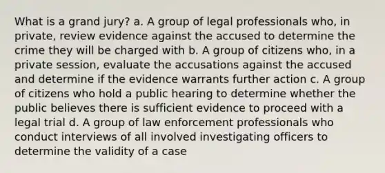 What is a grand jury? a. A group of legal professionals who, in private, review evidence against the accused to determine the crime they will be charged with b. A group of citizens who, in a private session, evaluate the accusations against the accused and determine if the evidence warrants further action c. A group of citizens who hold a public hearing to determine whether the public believes there is sufficient evidence to proceed with a legal trial d. A group of law enforcement professionals who conduct interviews of all involved investigating officers to determine the validity of a case