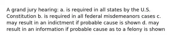 A grand jury hearing: a. is required in all states by the U.S. Constitution b. is required in all federal misdemeanors cases c. may result in an indictment if probable cause is shown d. may result in an information if probable cause as to a felony is shown