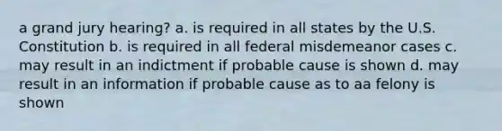 a grand jury hearing? a. is required in all states by the U.S. Constitution b. is required in all federal misdemeanor cases c. may result in an indictment if probable cause is shown d. may result in an information if probable cause as to aa felony is shown