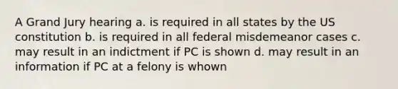 A Grand Jury hearing a. is required in all states by the US constitution b. is required in all federal misdemeanor cases c. may result in an indictment if PC is shown d. may result in an information if PC at a felony is whown