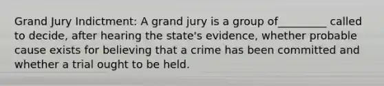 Grand Jury Indictment: A grand jury is a group of_________ called to decide, after hearing the state's evidence, whether probable cause exists for believing that a crime has been committed and whether a trial ought to be held.