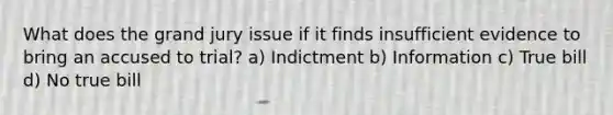 What does the grand jury issue if it finds insufficient evidence to bring an accused to trial? a) Indictment b) Information c) True bill d) No true bill