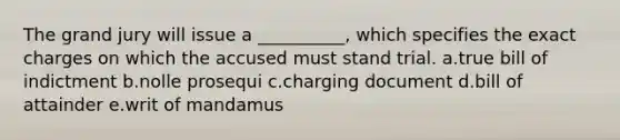 The grand jury will issue a __________, which specifies the exact charges on which the accused must stand trial. a.true bill of indictment b.nolle prosequi c.charging document d.bill of attainder e.writ of mandamus