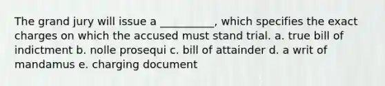 The grand jury will issue a __________, which specifies the exact charges on which the accused must stand trial. a. true bill of indictment b. nolle prosequi c. bill of attainder d. a writ of mandamus e. charging document