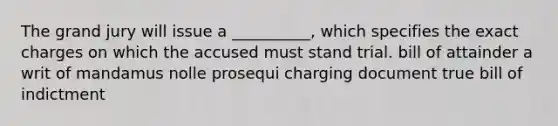 The grand jury will issue a __________, which specifies the exact charges on which the accused must stand trial. bill of attainder a writ of mandamus nolle prosequi charging document true bill of indictment