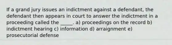 If a grand jury issues an indictment against a defendant, the defendant then appears in court to answer the indictment in a proceeding called the _____. a) proceedings on the record b) indictment hearing c) information d) arraignment e) prosecutorial defense