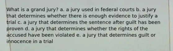 What is a grand jury? a. a jury used in federal courts b. a jury that determines whether there is enough evidence to justify a trial c. a jury that determines the sentence after guilt has been proven d. a jury that determines whether the rights of the accused have been violated e. a jury that determines guilt or innocence in a trial