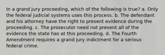 In a grand jury proceeding, which of the following is true? a. Only the federal judicial systems uses this process. b. The defendant and his attorney have the right to present evidence during the proceeding. c. The prosecutor need not present all of the evidence the state has at this proceeding. d. The Fourth Amendment requires a grand jury indictment for a serious federal crime.