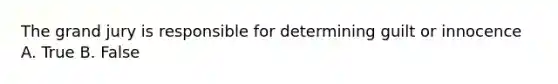 The grand jury is responsible for determining guilt or innocence A. True B. False