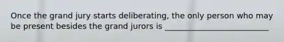 Once the grand jury starts deliberating, the only person who may be present besides the grand jurors is __________________________