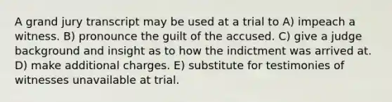 A grand jury transcript may be used at a trial to A) impeach a witness. B) pronounce the guilt of the accused. C) give a judge background and insight as to how the indictment was arrived at. D) make additional charges. E) substitute for testimonies of witnesses unavailable at trial.