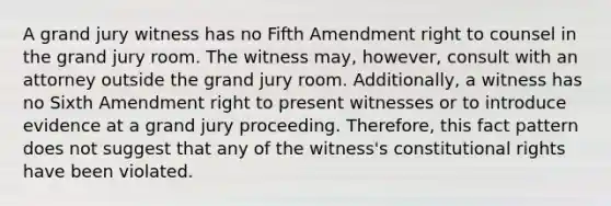 A grand jury witness has no Fifth Amendment right to counsel in the grand jury room. The witness may, however, consult with an attorney outside the grand jury room. Additionally, a witness has no Sixth Amendment right to present witnesses or to introduce evidence at a grand jury proceeding. Therefore, this fact pattern does not suggest that any of the witness's constitutional rights have been violated.