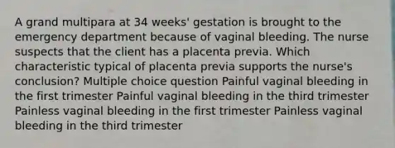 A grand multipara at 34 weeks' gestation is brought to the emergency department because of vaginal bleeding. The nurse suspects that the client has a placenta previa. Which characteristic typical of placenta previa supports the nurse's conclusion? Multiple choice question Painful vaginal bleeding in the first trimester Painful vaginal bleeding in the third trimester Painless vaginal bleeding in the first trimester Painless vaginal bleeding in the third trimester