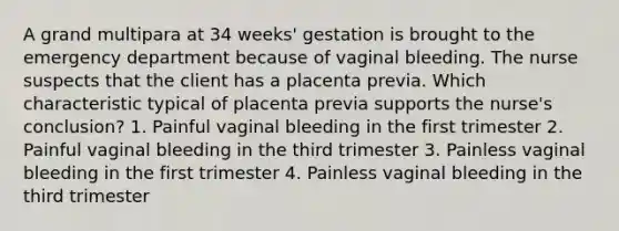 A grand multipara at 34 weeks' gestation is brought to the emergency department because of vaginal bleeding. The nurse suspects that the client has a placenta previa. Which characteristic typical of placenta previa supports the nurse's conclusion? 1. Painful vaginal bleeding in the first trimester 2. Painful vaginal bleeding in the third trimester 3. Painless vaginal bleeding in the first trimester 4. Painless vaginal bleeding in the third trimester