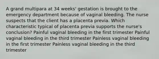 A grand multipara at 34 weeks' gestation is brought to the emergency department because of vaginal bleeding. The nurse suspects that the client has a placenta previa. Which characteristic typical of placenta previa supports the nurse's conclusion? Painful vaginal bleeding in the first trimester Painful vaginal bleeding in the third trimester Painless vaginal bleeding in the first trimester Painless vaginal bleeding in the third trimester