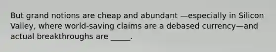 But grand notions are cheap and abundant —especially in Silicon Valley, where world-saving claims are a debased currency—and actual breakthroughs are _____.